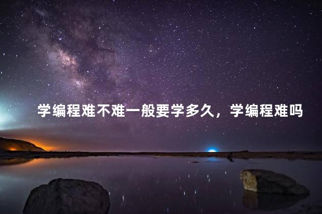 学编程难不难一般要学多久，学编程难吗 多久能入门
